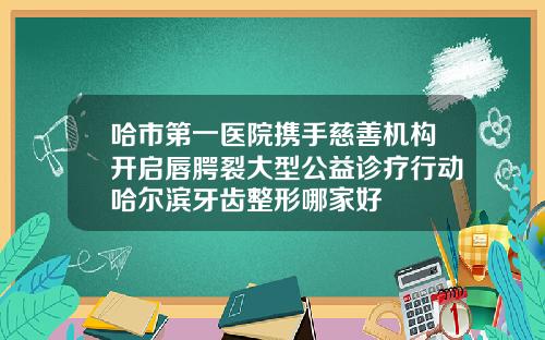 哈市第一医院携手慈善机构开启唇腭裂大型公益诊疗行动哈尔滨牙齿整形哪家好
