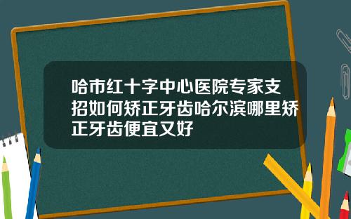 哈市红十字中心医院专家支招如何矫正牙齿哈尔滨哪里矫正牙齿便宜又好