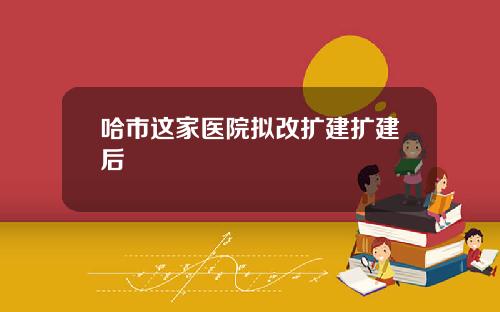 哈市这家医院拟改扩建扩建后