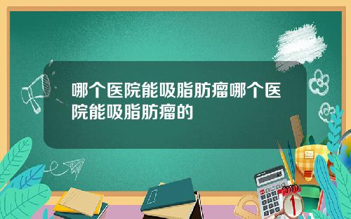 哪个医院能吸脂肪瘤哪个医院能吸脂肪瘤的