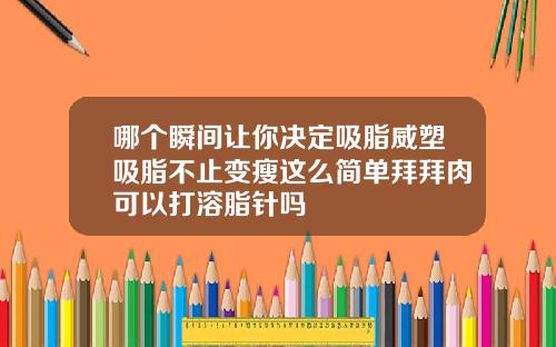 哪个瞬间让你决定吸脂威塑吸脂不止变瘦这么简单拜拜肉可以打溶脂针吗