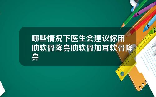 哪些情况下医生会建议你用肋软骨隆鼻肋软骨加耳软骨隆鼻