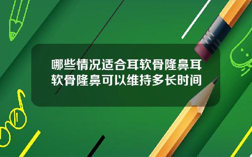 哪些情况适合耳软骨隆鼻耳软骨隆鼻可以维持多长时间