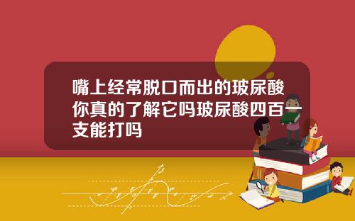 嘴上经常脱口而出的玻尿酸你真的了解它吗玻尿酸四百一支能打吗