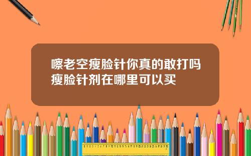 嚓老空瘦脸针你真的敢打吗瘦脸针剂在哪里可以买