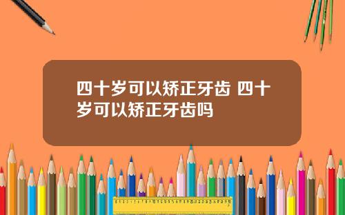 四十岁可以矫正牙齿 四十岁可以矫正牙齿吗