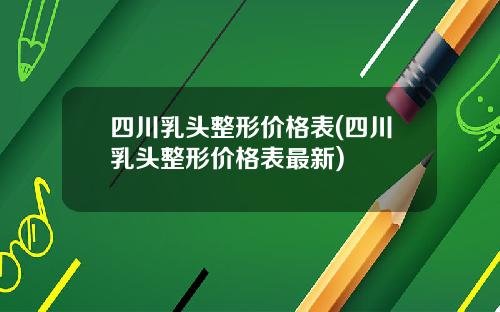 四川乳头整形价格表(四川乳头整形价格表最新)