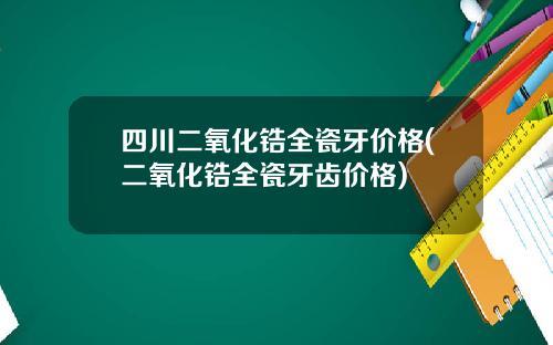 四川二氧化锆全瓷牙价格(二氧化锆全瓷牙齿价格)