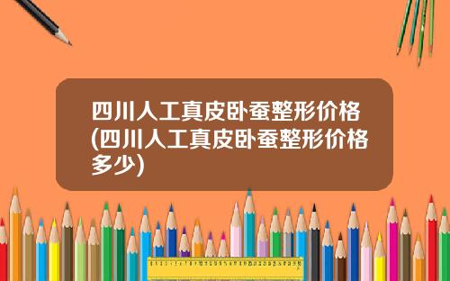 四川人工真皮卧蚕整形价格(四川人工真皮卧蚕整形价格多少)