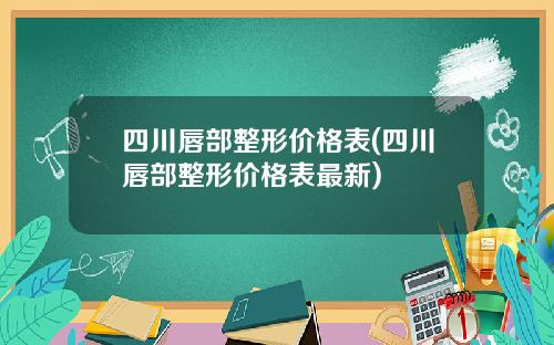 四川唇部整形价格表(四川唇部整形价格表最新)