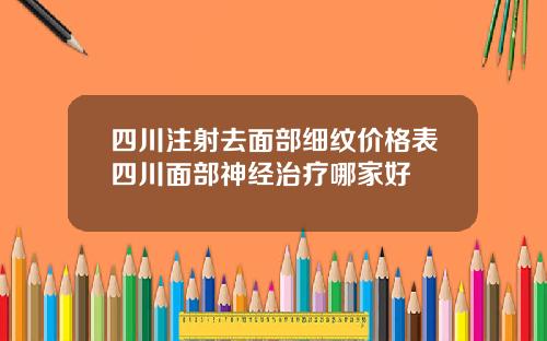 四川注射去面部细纹价格表四川面部神经治疗哪家好