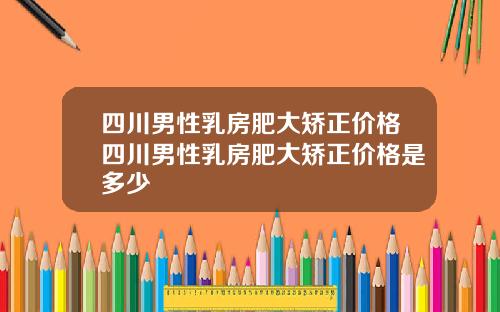 四川男性乳房肥大矫正价格四川男性乳房肥大矫正价格是多少