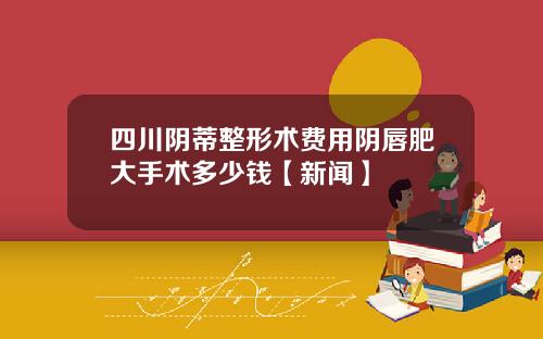 四川阴蒂整形术费用阴唇肥大手术多少钱【新闻】