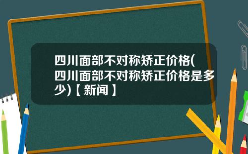四川面部不对称矫正价格(四川面部不对称矫正价格是多少)【新闻】