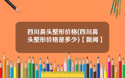 四川鼻头整形价格(四川鼻头整形价格是多少)【新闻】