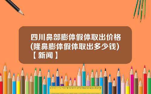 四川鼻部膨体假体取出价格(隆鼻膨体假体取出多少钱)【新闻】