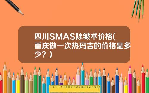 四川SMAS除皱术价格(重庆做一次热玛吉的价格是多少？)