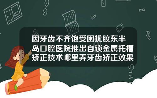 因牙齿不齐饱受困扰胶东半岛口腔医院推出自锁金属托槽矫正技术哪里弄牙齿矫正效果好