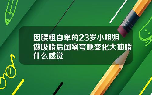 因腰粗自卑的23岁小姐姐做吸脂后闺蜜夸她变化大抽脂什么感觉