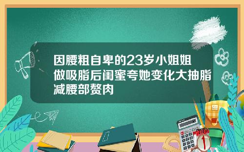 因腰粗自卑的23岁小姐姐做吸脂后闺蜜夸她变化大抽脂减腰部赘肉