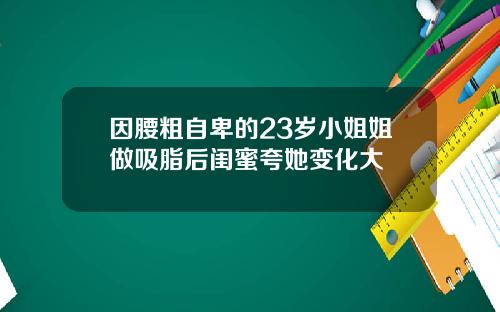 因腰粗自卑的23岁小姐姐做吸脂后闺蜜夸她变化大