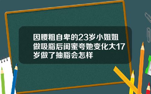 因腰粗自卑的23岁小姐姐做吸脂后闺蜜夸她变化大17岁做了抽脂会怎样