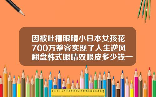 因被吐槽眼睛小日本女孩花700万整容实现了人生逆风翻盘韩式眼睛双眼皮多少钱一个