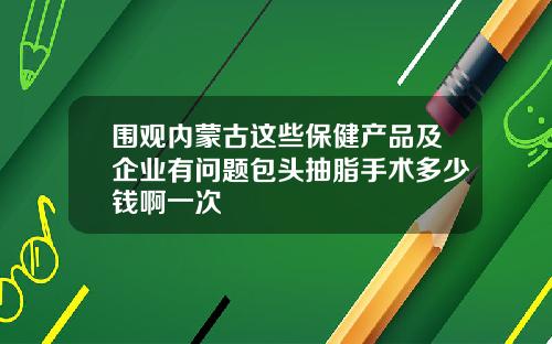 围观内蒙古这些保健产品及企业有问题包头抽脂手术多少钱啊一次