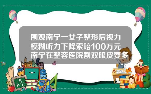 围观南宁一女子整形后视力模糊听力下降索赔100万元南宁在整容医院割双眼皮要多少钱呢