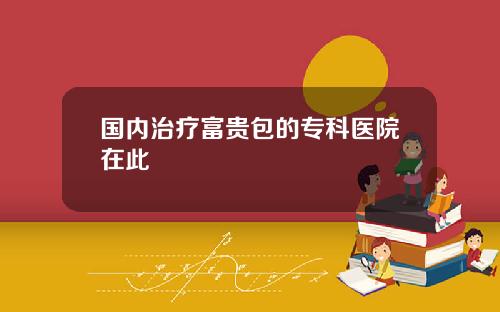 国内治疗富贵包的专科医院在此