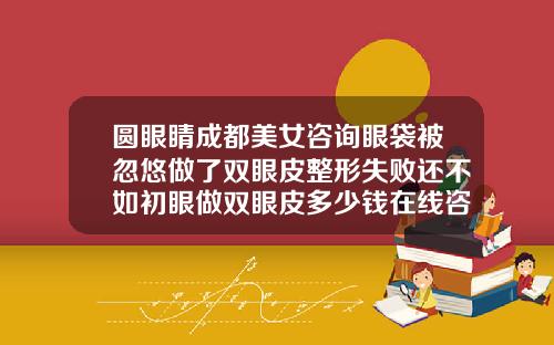 圆眼睛成都美女咨询眼袋被忽悠做了双眼皮整形失败还不如初眼做双眼皮多少钱在线咨询