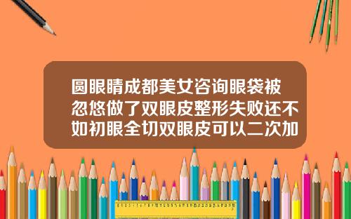 圆眼睛成都美女咨询眼袋被忽悠做了双眼皮整形失败还不如初眼全切双眼皮可以二次加宽吗视频