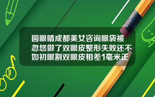圆眼睛成都美女咨询眼袋被忽悠做了双眼皮整形失败还不如初眼割双眼皮相差1毫米正常吗视频
