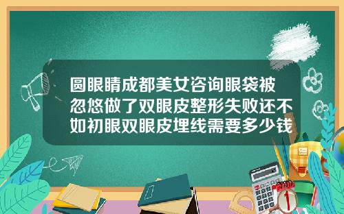 圆眼睛成都美女咨询眼袋被忽悠做了双眼皮整形失败还不如初眼双眼皮埋线需要多少钱视频