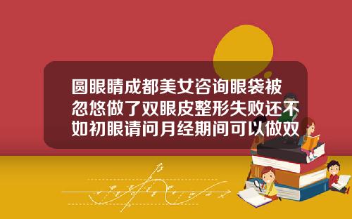 圆眼睛成都美女咨询眼袋被忽悠做了双眼皮整形失败还不如初眼请问月经期间可以做双眼皮吗视频