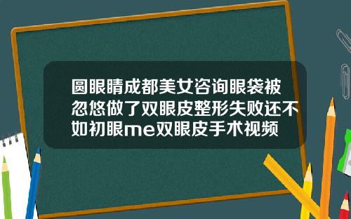 圆眼睛成都美女咨询眼袋被忽悠做了双眼皮整形失败还不如初眼me双眼皮手术视频