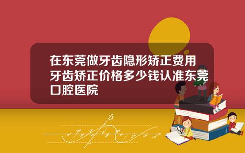 在东莞做牙齿隐形矫正费用牙齿矫正价格多少钱认准东莞口腔医院