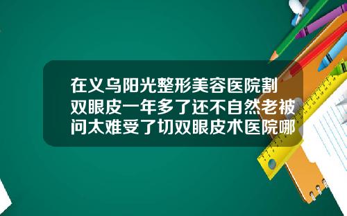 在义乌阳光整形美容医院割双眼皮一年多了还不自然老被问太难受了切双眼皮术医院哪家好