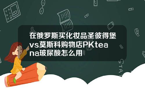 在俄罗斯买化妆品圣彼得堡vs莫斯科购物店PKteana玻尿酸怎么用
