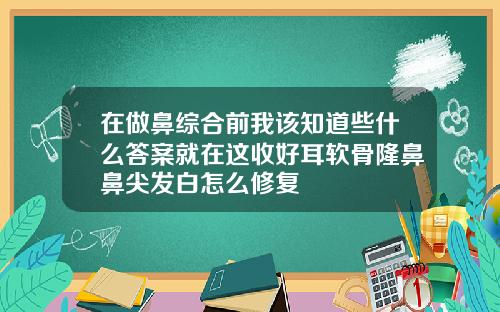 在做鼻综合前我该知道些什么答案就在这收好耳软骨隆鼻鼻尖发白怎么修复
