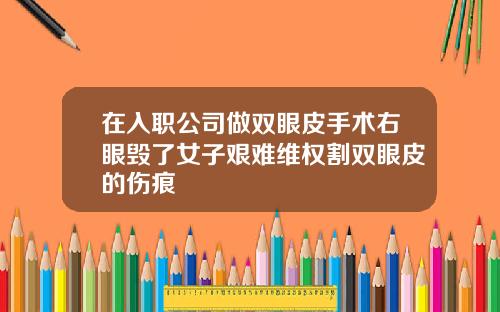 在入职公司做双眼皮手术右眼毁了女子艰难维权割双眼皮的伤痕
