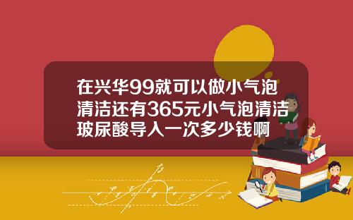 在兴华99就可以做小气泡清洁还有365元小气泡清洁玻尿酸导入一次多少钱啊