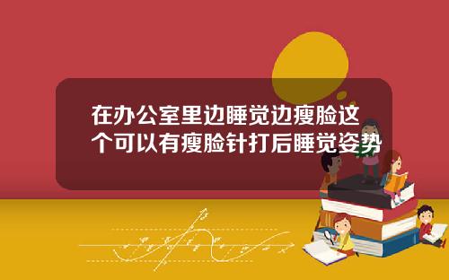 在办公室里边睡觉边瘦脸这个可以有瘦脸针打后睡觉姿势
