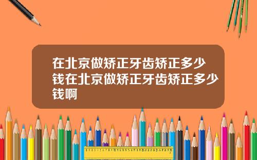 在北京做矫正牙齿矫正多少钱在北京做矫正牙齿矫正多少钱啊