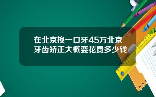 在北京换一口牙45万北京牙齿矫正大概要花费多少钱