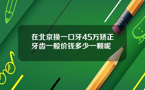 在北京换一口牙45万矫正牙齿一般价钱多少一颗呢