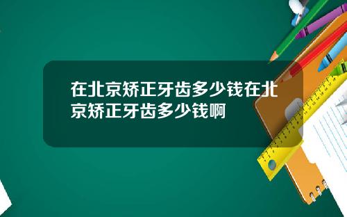 在北京矫正牙齿多少钱在北京矫正牙齿多少钱啊