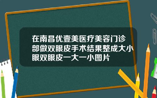 在南昌优壹美医疗美容门诊部做双眼皮手术结果整成大小眼双眼皮一大一小图片