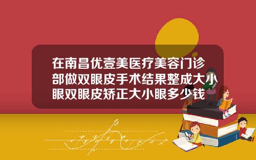 在南昌优壹美医疗美容门诊部做双眼皮手术结果整成大小眼双眼皮矫正大小眼多少钱