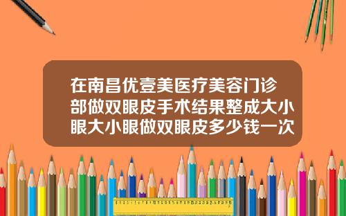 在南昌优壹美医疗美容门诊部做双眼皮手术结果整成大小眼大小眼做双眼皮多少钱一次